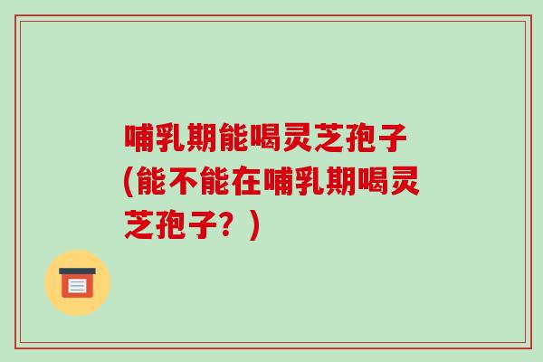 哺乳期能喝灵芝孢子 (能不能在哺乳期喝灵芝孢子？)