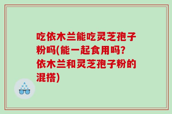 吃依木兰能吃灵芝孢子粉吗(能一起食用吗？依木兰和灵芝孢子粉的混搭)