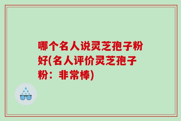 哪个名人说灵芝孢子粉好(名人评价灵芝孢子粉：非常棒)