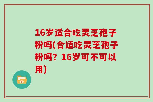 16岁适合吃灵芝孢子粉吗(合适吃灵芝孢子粉吗？16岁可不可以用)