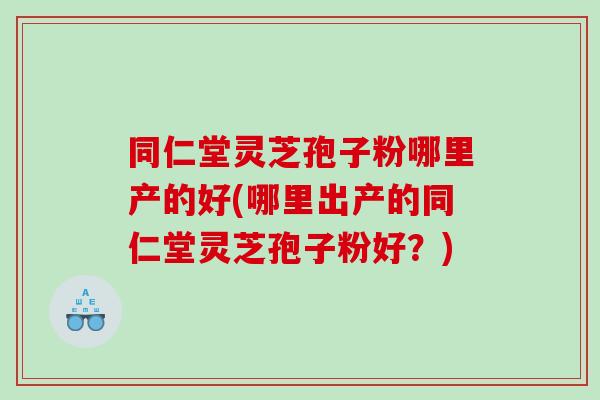 同仁堂灵芝孢子粉哪里产的好(哪里出产的同仁堂灵芝孢子粉好？)