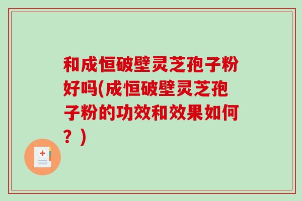 和成恒破壁灵芝孢子粉好吗(成恒破壁灵芝孢子粉的功效和效果如何？)