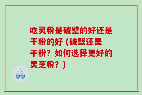 吃灵粉是破壁的好还是干粉的好 (破壁还是干粉？如何选择更好的灵芝粉？)