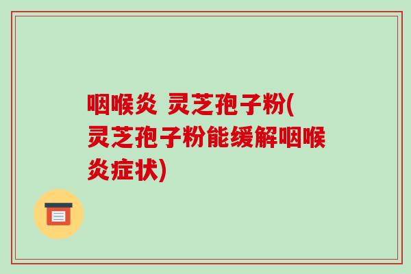 咽喉炎 灵芝孢子粉(灵芝孢子粉能缓解咽喉炎症状)