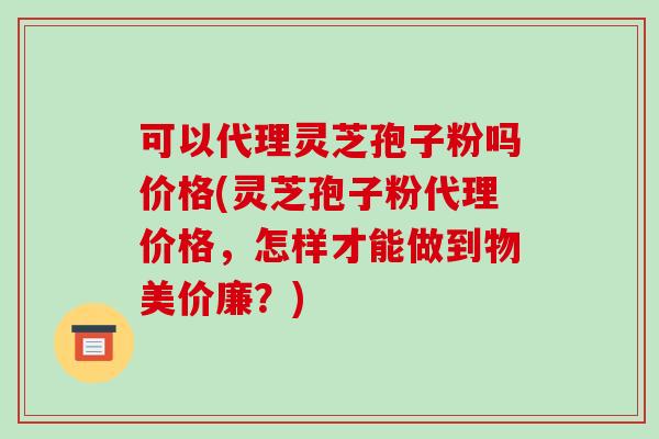可以代理灵芝孢子粉吗价格(灵芝孢子粉代理价格，怎样才能做到物美价廉？)