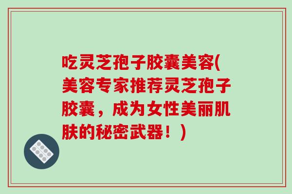 吃灵芝孢子胶囊美容(美容专家推荐灵芝孢子胶囊，成为女性美丽肌肤的秘密武器！)