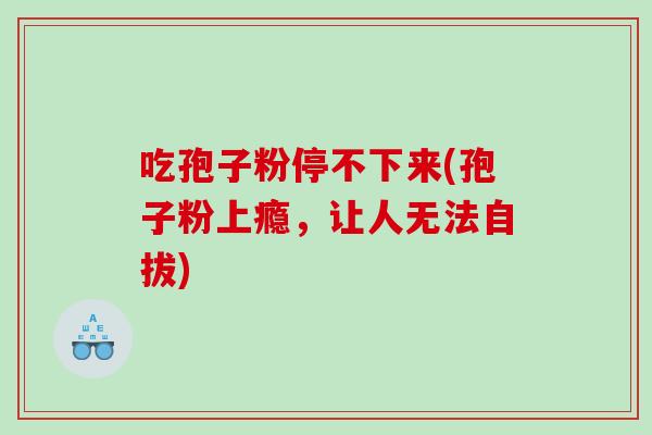 吃孢子粉停不下来(孢子粉上瘾，让人无法自拔)