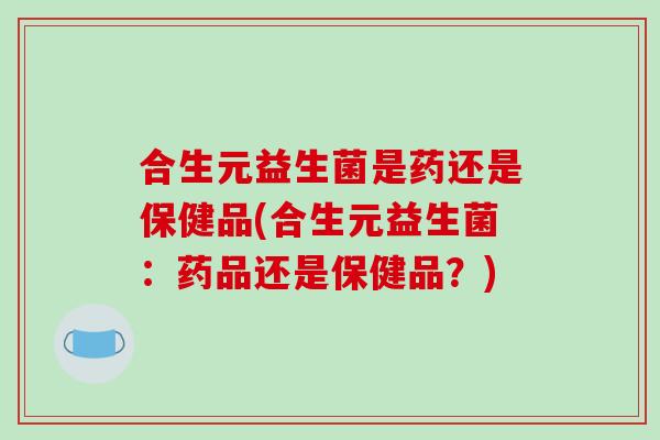 合生元益生菌是药还是保健品(合生元益生菌：药品还是保健品？)