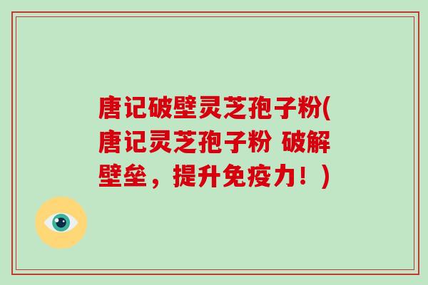 唐记破壁灵芝孢子粉(唐记灵芝孢子粉 破解壁垒，提升免疫力！)