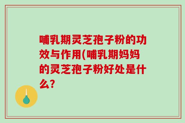 哺乳期灵芝孢子粉的功效与作用(哺乳期妈妈的灵芝孢子粉好处是什么？