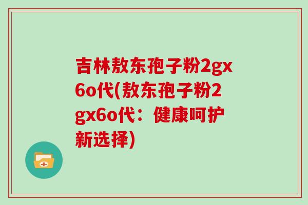 吉林敖东孢子粉2gx6o代(敖东孢子粉2gx6o代：健康呵护新选择)