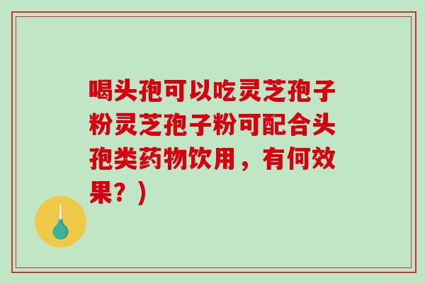 喝头孢可以吃灵芝孢子粉灵芝孢子粉可配合头孢类药物饮用，有何效果？)
