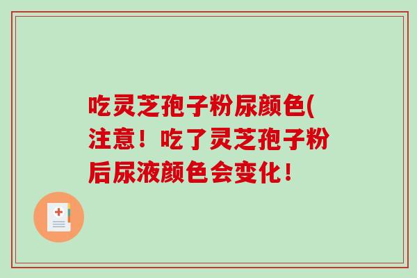 吃灵芝孢子粉尿颜色(注意！吃了灵芝孢子粉后尿液颜色会变化！