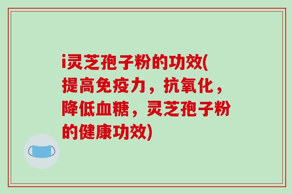 i灵芝孢子粉的功效(提高免疫力，抗氧化，降低血糖，灵芝孢子粉的健康功效)