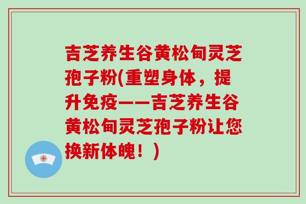 吉芝养生谷黄松甸灵芝孢子粉(重塑身体，提升免疫——吉芝养生谷黄松甸灵芝孢子粉让您换新体魄！)