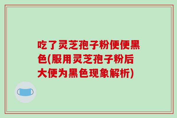 吃了灵芝孢子粉便便黑色(服用灵芝孢子粉后大便为黑色现象解析)