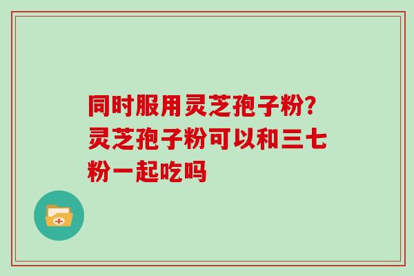 同时服用灵芝孢子粉？灵芝孢子粉可以和三七粉一起吃吗