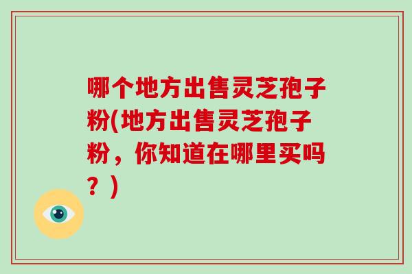 哪个地方出售灵芝孢子粉(地方出售灵芝孢子粉，你知道在哪里买吗？)