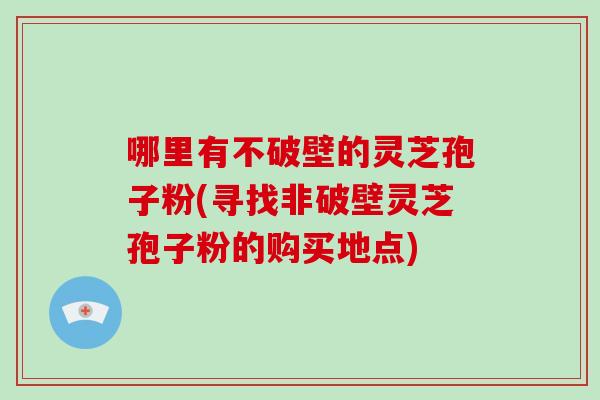 哪里有不破壁的灵芝孢子粉(寻找非破壁灵芝孢子粉的购买地点)