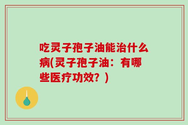 吃灵子孢子油能治什么病(灵子孢子油：有哪些医疗功效？)