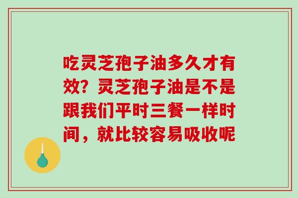 吃灵芝孢子油多久才有效？灵芝孢子油是不是跟我们平时三餐一样时间，就比较容易吸收呢