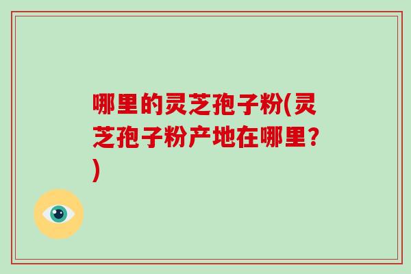 哪里的灵芝孢子粉(灵芝孢子粉产地在哪里？)