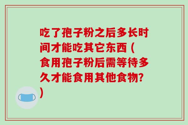 吃了孢子粉之后多长时间才能吃其它东西 (食用孢子粉后需等待多久才能食用其他食物？)