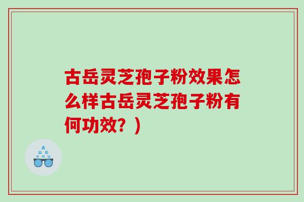 古岳灵芝孢子粉效果怎么样古岳灵芝孢子粉有何功效？)