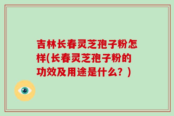 吉林长春灵芝孢子粉怎样(长春灵芝孢子粉的功效及用途是什么？)
