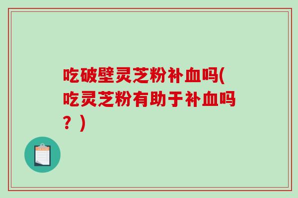 吃破壁灵芝粉补血吗(吃灵芝粉有助于补血吗？)