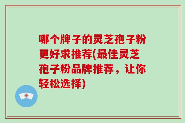 哪个牌子的灵芝孢子粉更好求推荐(佳灵芝孢子粉品牌推荐，让你轻松选择)