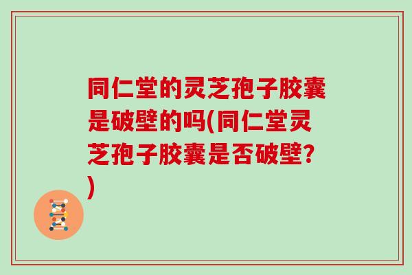 同仁堂的灵芝孢子胶囊是破壁的吗(同仁堂灵芝孢子胶囊是否破壁？)