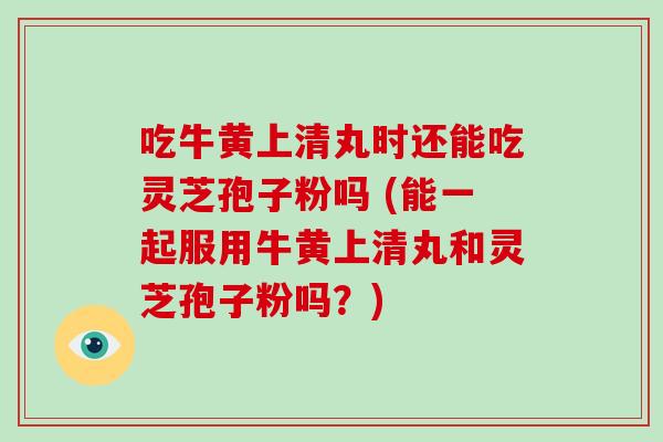 吃牛黄上清丸时还能吃灵芝孢子粉吗 (能一起服用牛黄上清丸和灵芝孢子粉吗？)