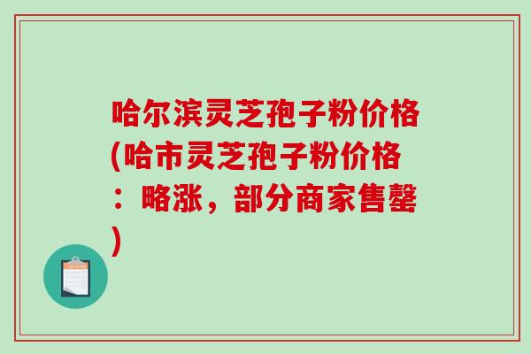 哈尔滨灵芝孢子粉价格(哈市灵芝孢子粉价格：略涨，部分商家售罄)