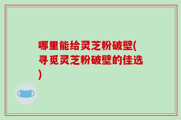 哪里能给灵芝粉破壁(寻觅灵芝粉破壁的佳选)