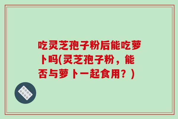 吃灵芝孢子粉后能吃萝卜吗(灵芝孢子粉，能否与萝卜一起食用？)