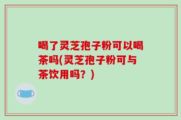喝了灵芝孢子粉可以喝茶吗(灵芝孢子粉可与茶饮用吗？)