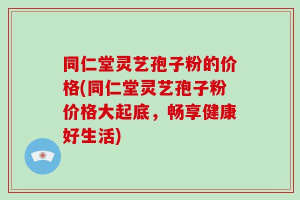 同仁堂灵艺孢子粉的价格(同仁堂灵艺孢子粉价格大起底，畅享健康好生活)