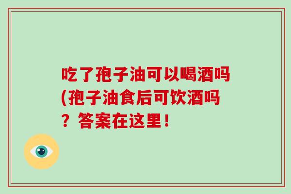 吃了孢子油可以喝酒吗(孢子油食后可饮酒吗？答案在这里！