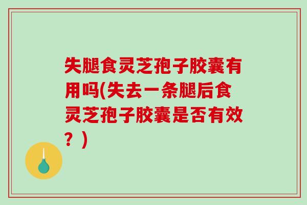 失腿食灵芝孢子胶囊有用吗(失去一条腿后食灵芝孢子胶囊是否有效？)