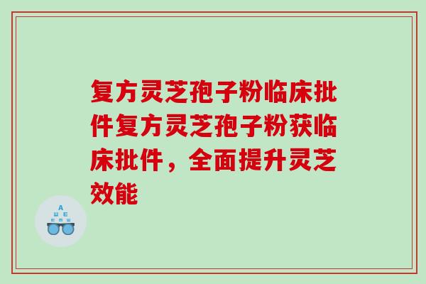 复方灵芝孢子粉临床批件复方灵芝孢子粉获临床批件，全面提升灵芝效能