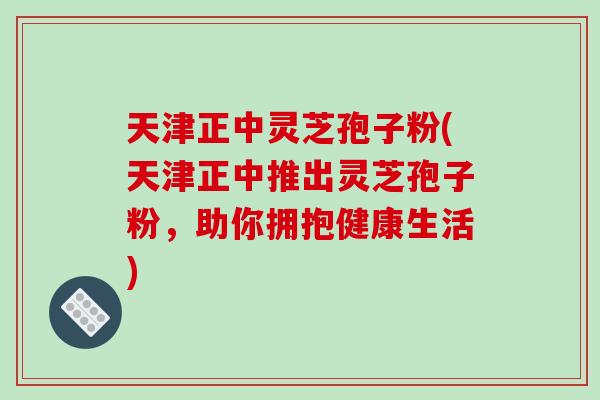 天津正中灵芝孢子粉(天津正中推出灵芝孢子粉，助你拥抱健康生活)