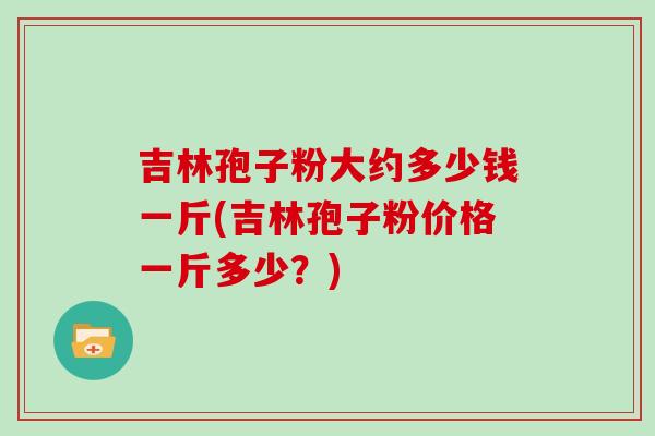 吉林孢子粉大约多少钱一斤(吉林孢子粉价格一斤多少？)