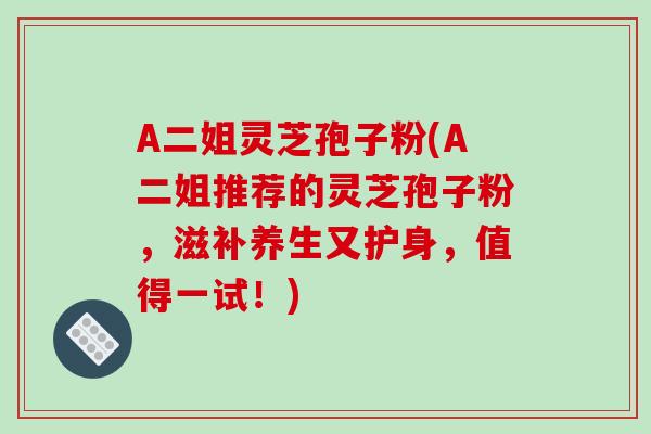 A二姐灵芝孢子粉(A二姐推荐的灵芝孢子粉，滋补养生又护身，值得一试！)
