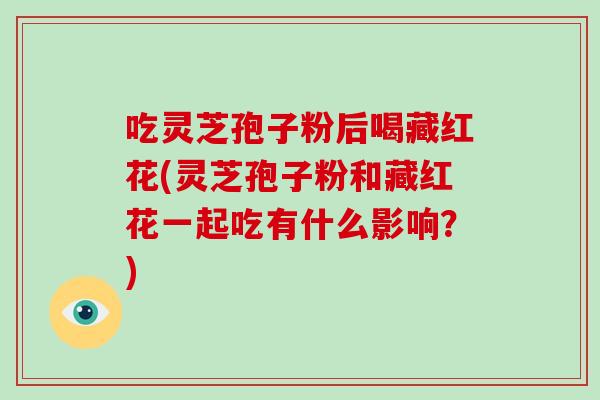 吃灵芝孢子粉后喝藏红花(灵芝孢子粉和藏红花一起吃有什么影响？)