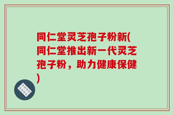 同仁堂灵芝孢子粉新(同仁堂推出新一代灵芝孢子粉，助力健康保健)