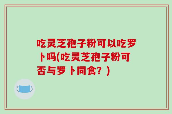 吃灵芝孢子粉可以吃罗卜吗(吃灵芝孢子粉可否与罗卜同食？)