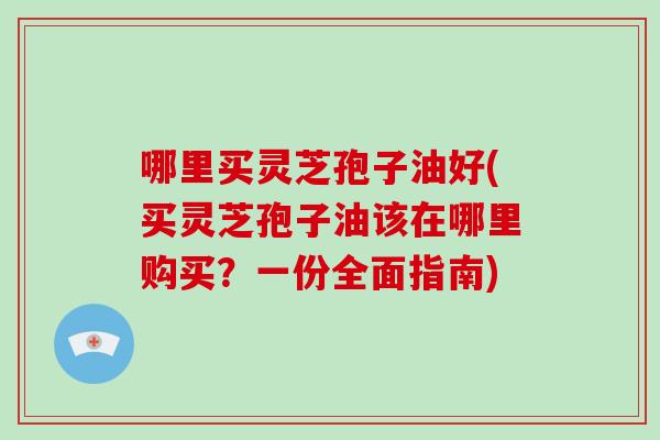 哪里买灵芝孢子油好(买灵芝孢子油该在哪里购买？一份全面指南)