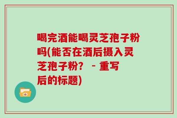 喝完酒能喝灵芝孢子粉吗(能否在酒后摄入灵芝孢子粉？ - 重写后的标题)
