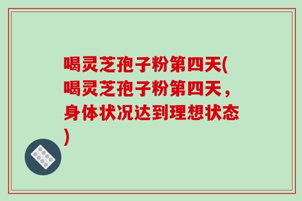喝灵芝孢子粉第四天(喝灵芝孢子粉第四天，身体状况达到理想状态)